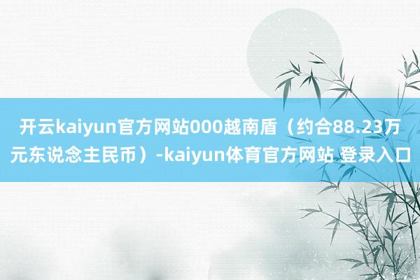 开云kaiyun官方网站000越南盾（约合88.23万元东说念主民币）-kaiyun体育官方网站 登录入口