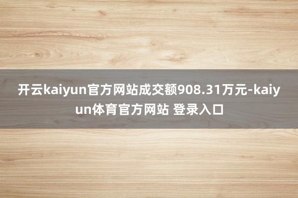 开云kaiyun官方网站成交额908.31万元-kaiyun体育官方网站 登录入口