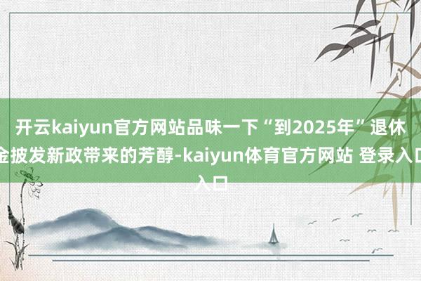 开云kaiyun官方网站品味一下“到2025年”退休金披发新政带来的芳醇-kaiyun体育官方网站 登录入口