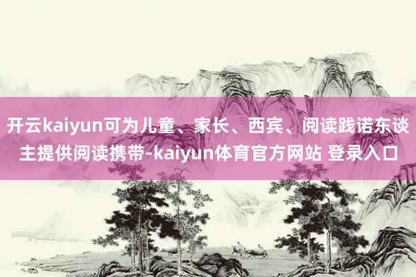 开云kaiyun可为儿童、家长、西宾、阅读践诺东谈主提供阅读携带-kaiyun体育官方网站 登录入口