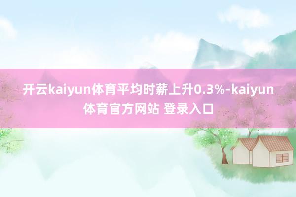 开云kaiyun体育平均时薪上升0.3%-kaiyun体育官方网站 登录入口