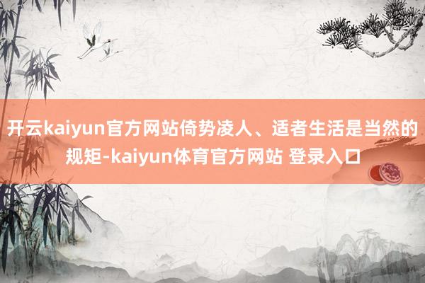 开云kaiyun官方网站倚势凌人、适者生活是当然的规矩-kaiyun体育官方网站 登录入口