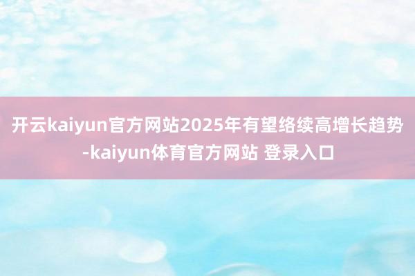 开云kaiyun官方网站　　2025年有望络续高增长趋势-kaiyun体育官方网站 登录入口