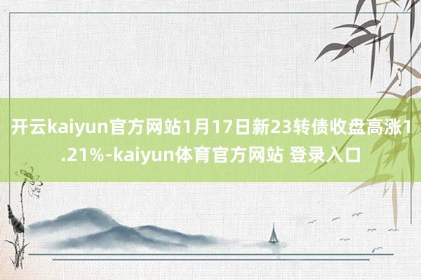 开云kaiyun官方网站1月17日新23转债收盘高涨1.21%-kaiyun体育官方网站 登录入口