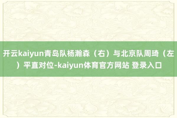 开云kaiyun青岛队杨瀚森（右）与北京队周琦（左）平直对位-kaiyun体育官方网站 登录入口