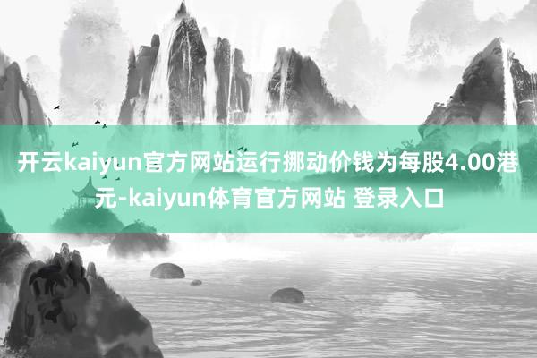 开云kaiyun官方网站运行挪动价钱为每股4.00港元-kaiyun体育官方网站 登录入口