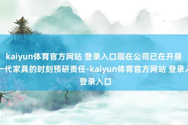 kaiyun体育官方网站 登录入口现在公司已在开展下一代家具的时刻预研责任-kaiyun体育官方网站 登录入口