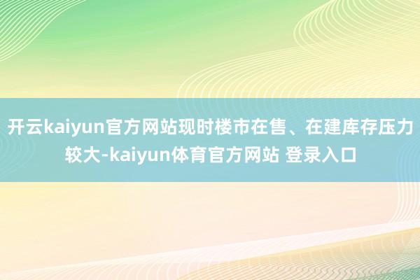 开云kaiyun官方网站现时楼市在售、在建库存压力较大-kaiyun体育官方网站 登录入口