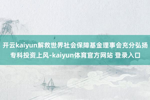 开云kaiyun解救世界社会保障基金理事会充分弘扬专科投资上风-kaiyun体育官方网站 登录入口