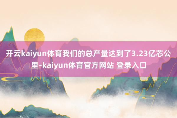 开云kaiyun体育我们的总产量达到了3.23亿芯公里-kaiyun体育官方网站 登录入口