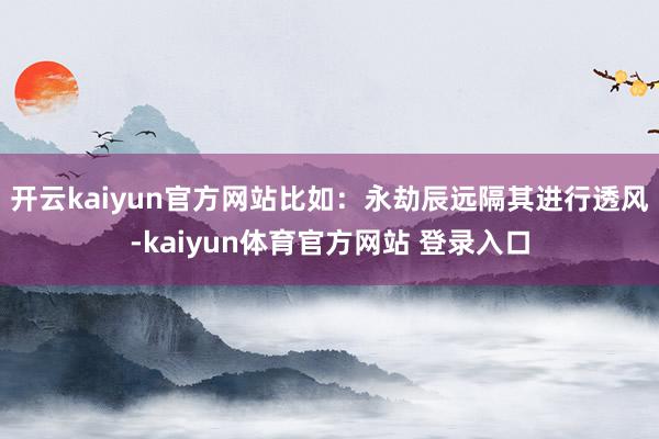 开云kaiyun官方网站比如：永劫辰远隔其进行透风-kaiyun体育官方网站 登录入口