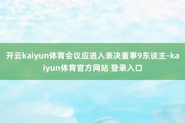 开云kaiyun体育会议应进入表决董事9东谈主-kaiyun体育官方网站 登录入口