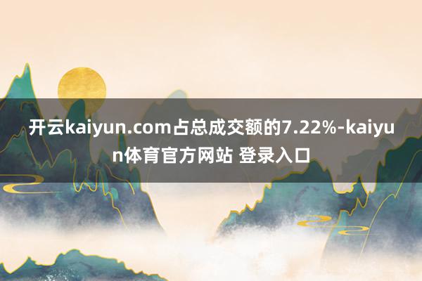 开云kaiyun.com占总成交额的7.22%-kaiyun体育官方网站 登录入口