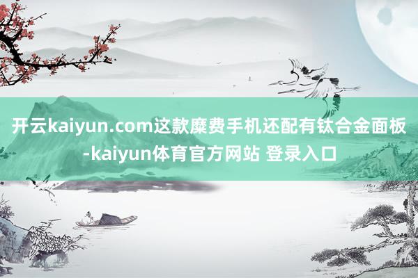 开云kaiyun.com这款糜费手机还配有钛合金面板-kaiyun体育官方网站 登录入口