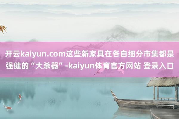 开云kaiyun.com这些新家具在各自细分市集都是强健的“大杀器”-kaiyun体育官方网站 登录入口