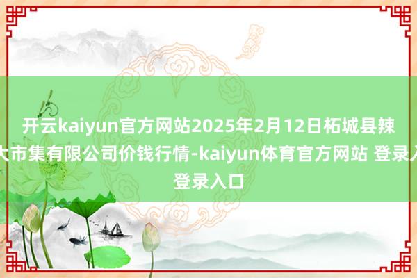 开云kaiyun官方网站2025年2月12日柘城县辣椒大市集有限公司价钱行情-kaiyun体育官方网站 登录入口