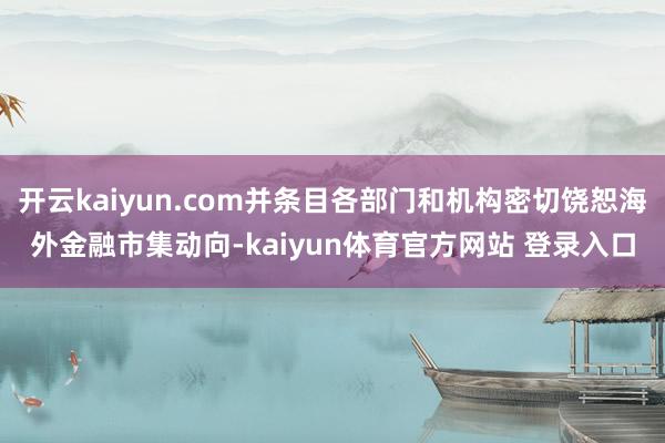 开云kaiyun.com并条目各部门和机构密切饶恕海外金融市集动向-kaiyun体育官方网站 登录入口