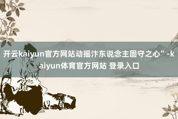 开云kaiyun官方网站动摇汴东说念主固守之心”-kaiyun体育官方网站 登录入口