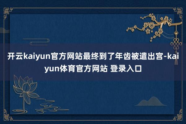 开云kaiyun官方网站最终到了年齿被遣出宫-kaiyun体育官方网站 登录入口