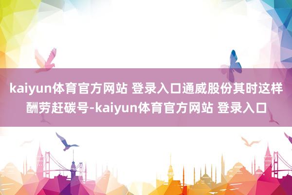 kaiyun体育官方网站 登录入口通威股份其时这样酬劳赶碳号-kaiyun体育官方网站 登录入口