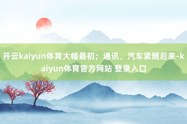 开云kaiyun体育大幅最初；通讯、汽车紧随后来-kaiyun体育官方网站 登录入口