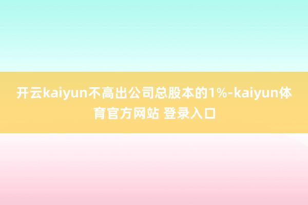 开云kaiyun不高出公司总股本的1%-kaiyun体育官方网站 登录入口